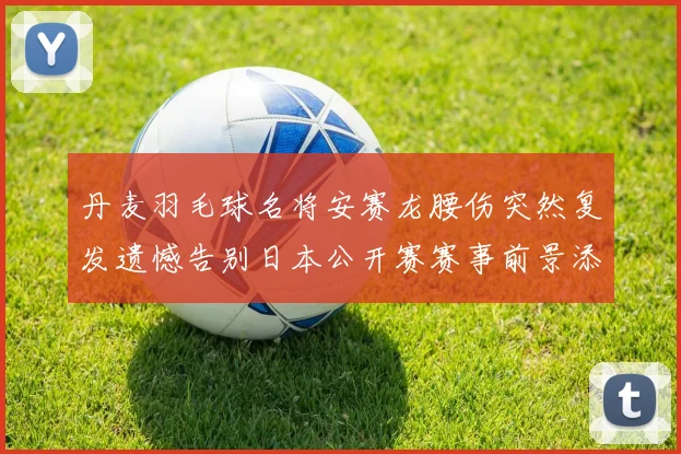 丹麦羽毛球名将安赛龙腰伤突然复发遗憾告别日本公开赛赛事前景添变数