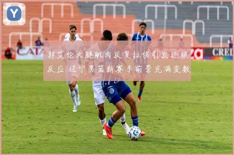 郭艾伦大腿肌肉反复拉伤引发连锁反应 辽宁男篮新赛季前景充满变数