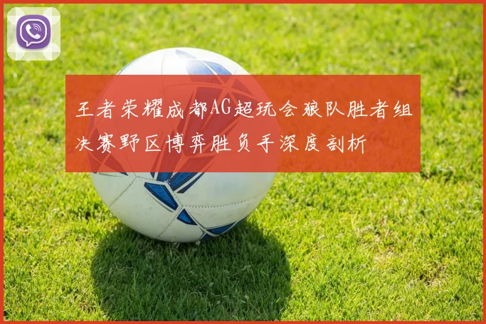 王者荣耀成都AG超玩会狼队胜者组决赛野区博弈胜负手深度剖析