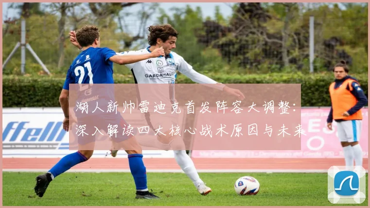 湖人新帅雷迪克首发阵容大调整：深入解读四大核心战术原因与未来发展路径