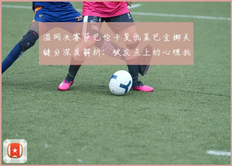 温网决赛萨巴伦卡复仇莱巴金娜关键分深度解析：破发点上的心理抗衡与战术较量