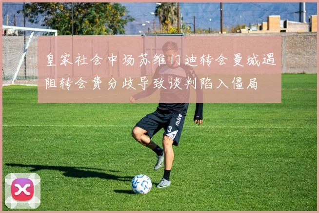 皇家社会中场苏维门迪转会曼城遇阻转会费分歧导致谈判陷入僵局