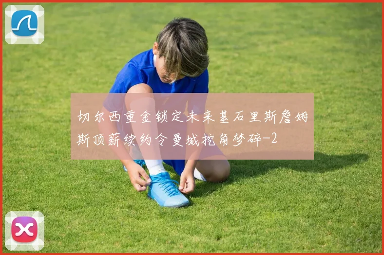 切尔西重金锁定未来基石里斯詹姆斯顶薪续约令曼城挖角梦碎