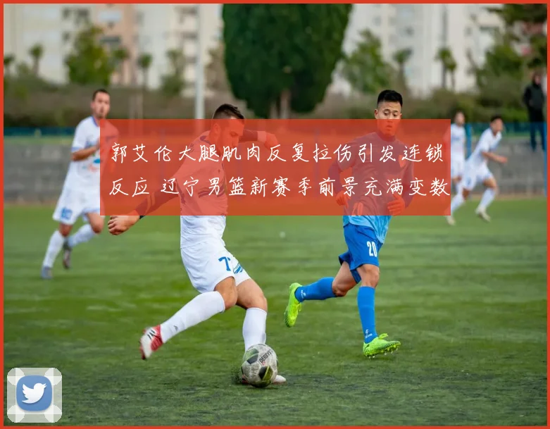 郭艾伦大腿肌肉反复拉伤引发连锁反应 辽宁男篮新赛季前景充满变数