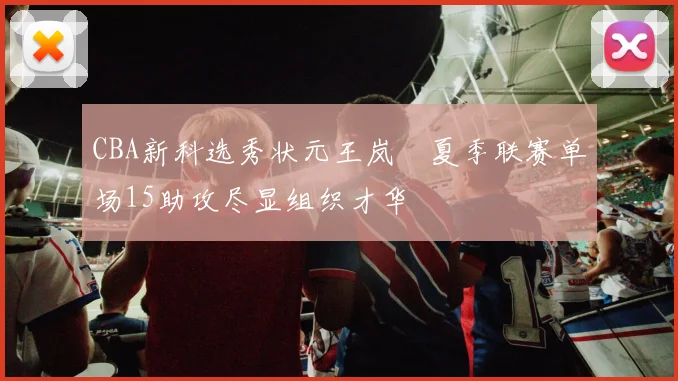 CBA新科选秀状元王岚嵚夏季联赛单场15助攻尽显组织才华