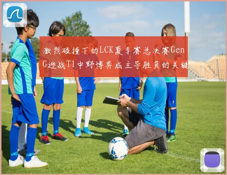 激烈碰撞下的LCK夏季赛总决赛GenG迎战T1中野博弈成主导胜负的关键密码