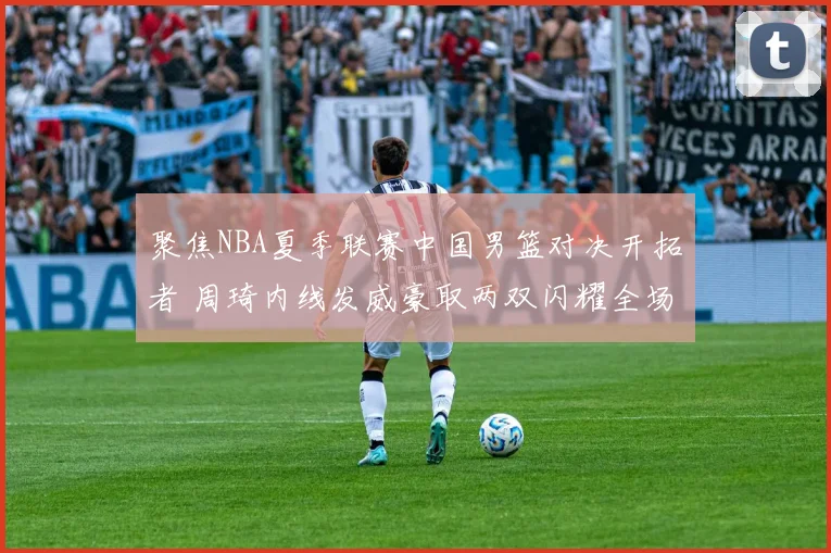 聚焦NBA夏季联赛中国男篮对决开拓者 周琦内线发威豪取两双闪耀全场成为焦点