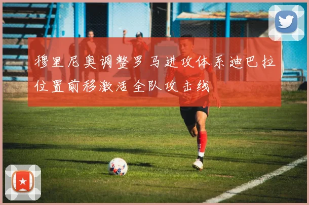 穆里尼奥调整罗马进攻体系迪巴拉位置前移激活全队攻击线
