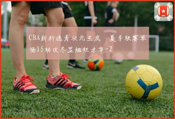 CBA新科选秀状元王岚嵚夏季联赛单场15助攻尽显组织才华