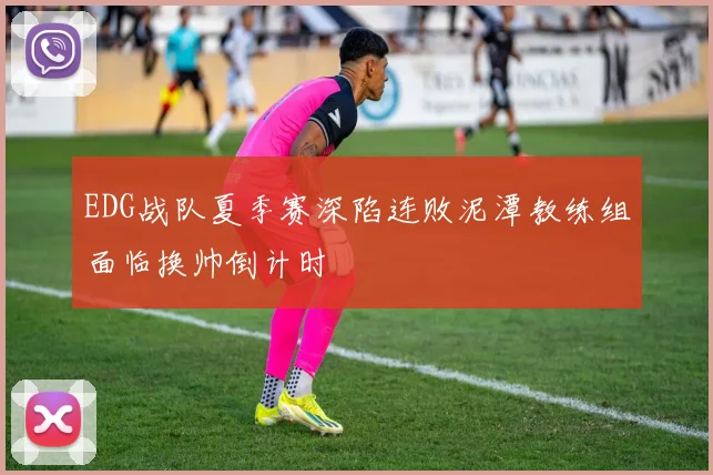 EDG战队夏季赛深陷连败泥潭教练组面临换帅倒计时