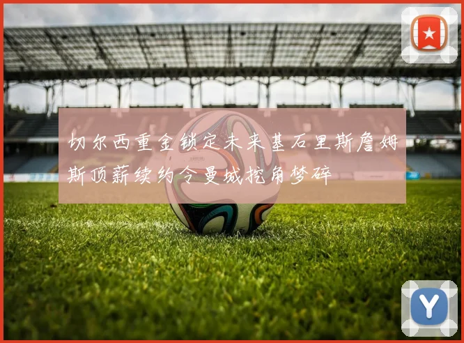切尔西重金锁定未来基石里斯詹姆斯顶薪续约令曼城挖角梦碎
