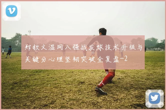 郑钦文温网八强战发球技术升级与关键分心理坚韧突破全复盘
