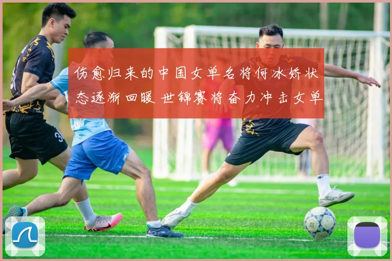 伤愈归来的中国女单名将何冰娇状态逐渐回暖 世锦赛将奋力冲击女单决赛创造佳绩
