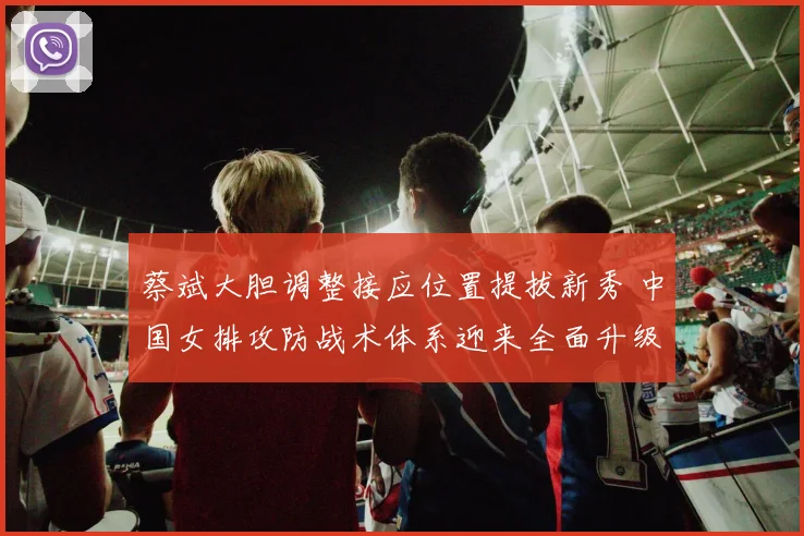 蔡斌大胆调整接应位置提拔新秀 中国女排攻防战术体系迎来全面升级