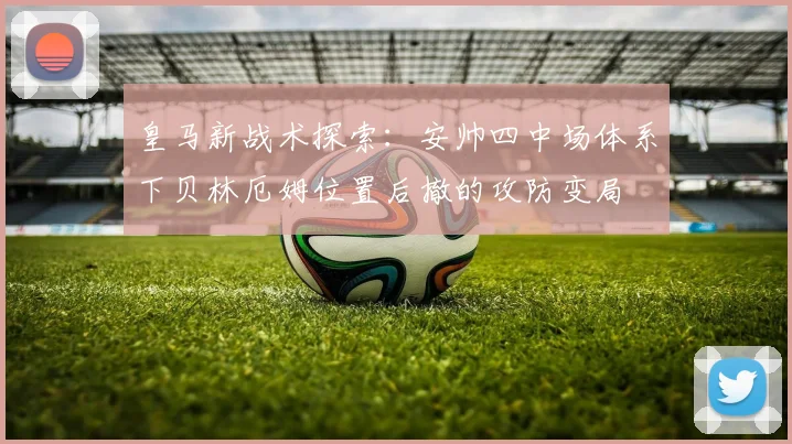 皇马新战术探索：安帅四中场体系下贝林厄姆位置后撤的攻防变局