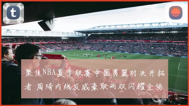 聚焦NBA夏季联赛中国男篮对决开拓者 周琦内线发威豪取两双闪耀全场成为焦点