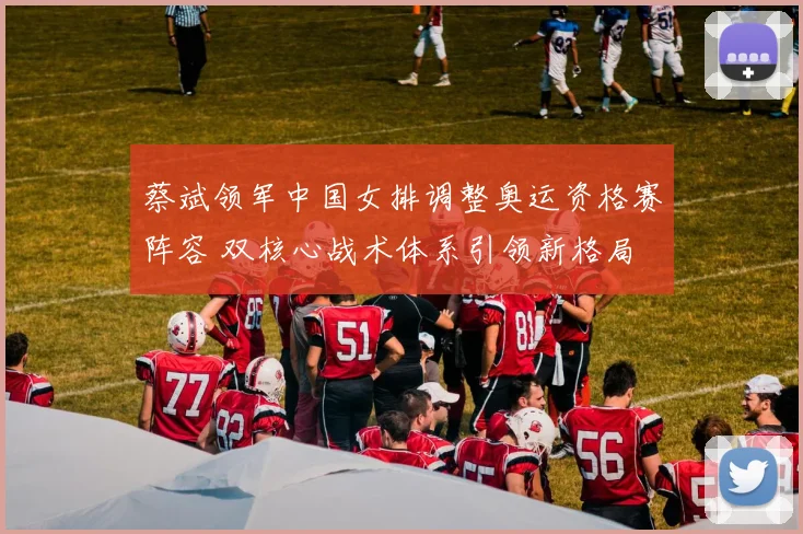 蔡斌领军中国女排调整奥运资格赛阵容 双核心战术体系引领新格局