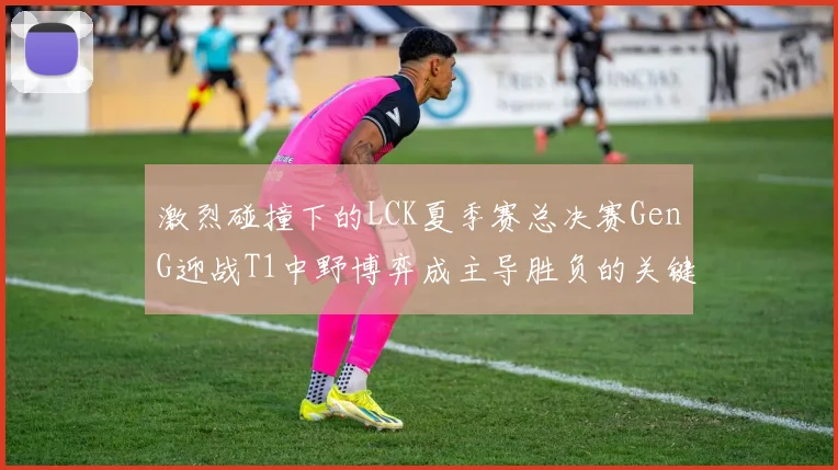 激烈碰撞下的LCK夏季赛总决赛GenG迎战T1中野博弈成主导胜负的关键密码