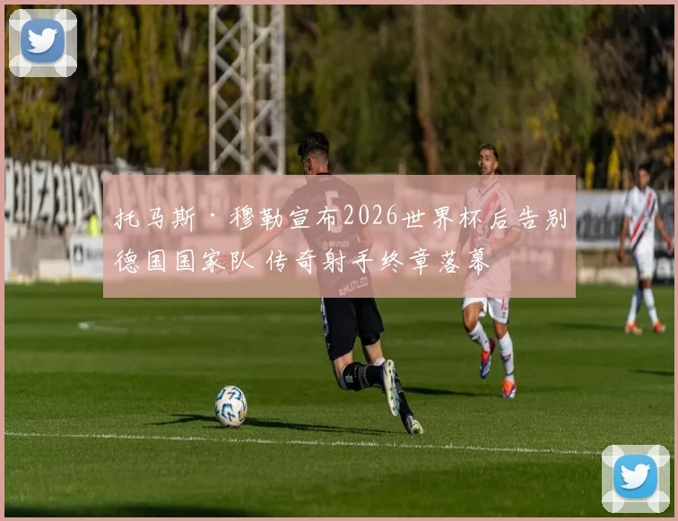 托马斯·穆勒宣布2026世界杯后告别德国国家队 传奇射手终章落幕
