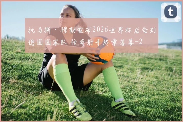 托马斯·穆勒宣布2026世界杯后告别德国国家队 传奇射手终章落幕