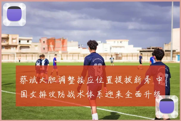 蔡斌大胆调整接应位置提拔新秀 中国女排攻防战术体系迎来全面升级