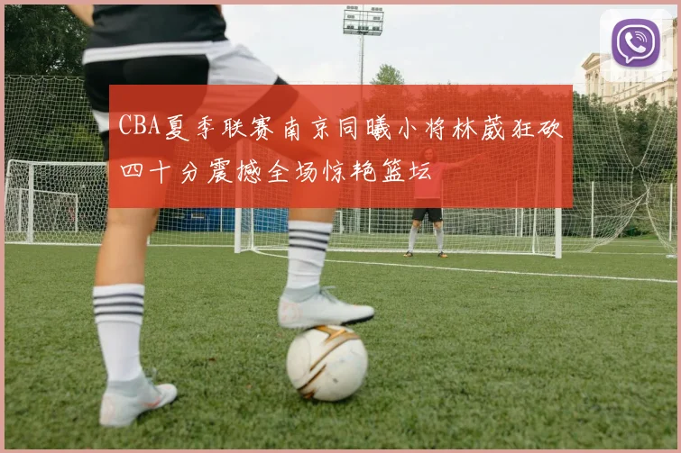 CBA夏季联赛南京同曦小将林葳狂砍四十分震撼全场惊艳篮坛